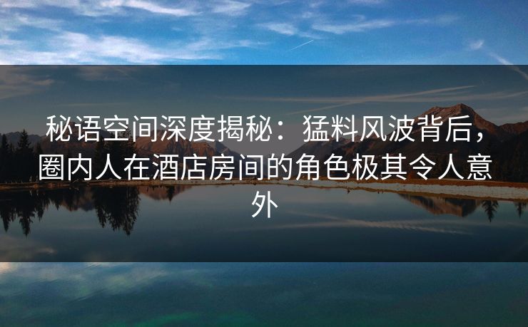 秘语空间深度揭秘：猛料风波背后，圈内人在酒店房间的角色极其令人意外