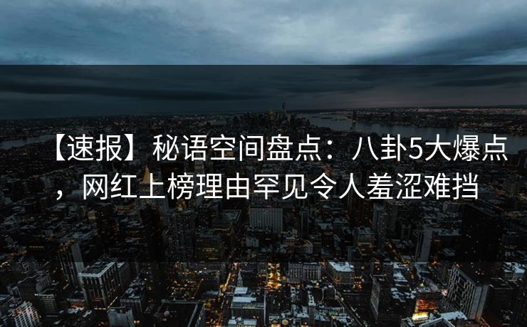 【速报】秘语空间盘点：八卦5大爆点，网红上榜理由罕见令人羞涩难挡