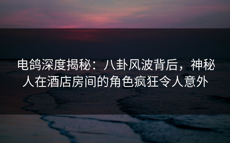 电鸽深度揭秘：八卦风波背后，神秘人在酒店房间的角色疯狂令人意外