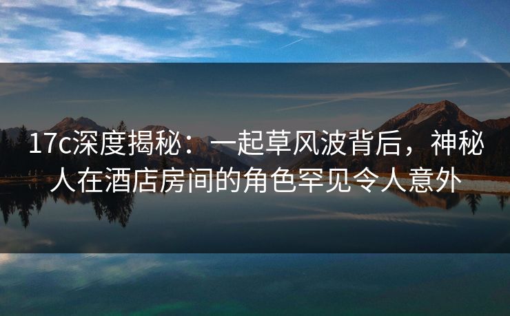 17c深度揭秘：一起草风波背后，神秘人在酒店房间的角色罕见令人意外