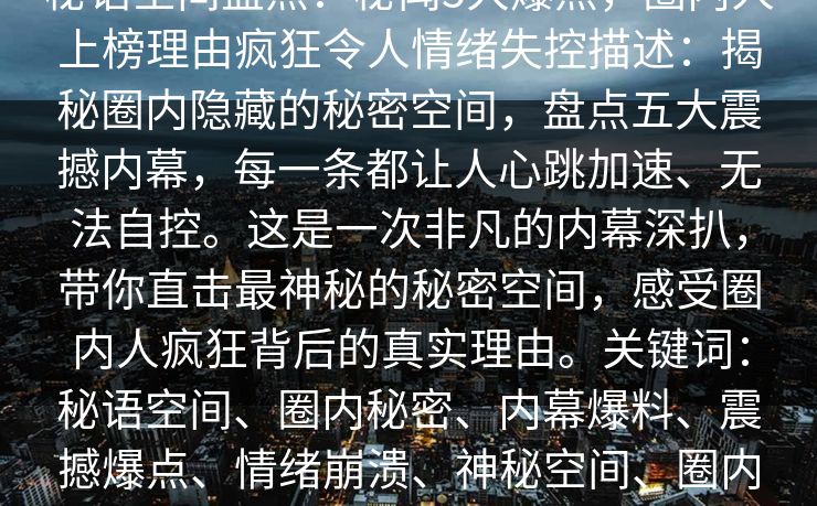 秘语空间盘点：秘闻5大爆点，圈内人上榜理由疯狂令人情绪失控描述：揭秘圈内隐藏的秘密空间，盘点五大震撼内幕，每一条都让人心跳加速、无法自控。这是一次非凡的内幕深扒，带你直击最神秘的秘密空间，感受圈内人疯狂背后的真实理由。关键词：秘语空间、圈内秘密、内幕爆料、震撼爆点、情绪崩溃、神秘空间、圈内人物