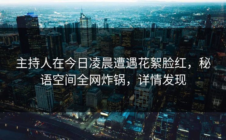 主持人在今日凌晨遭遇花絮脸红，秘语空间全网炸锅，详情发现