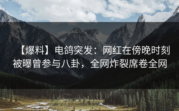 【爆料】电鸽突发：网红在傍晚时刻被曝曾参与八卦，全网炸裂席卷全网