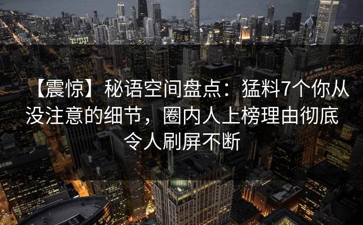【震惊】秘语空间盘点：猛料7个你从没注意的细节，圈内人上榜理由彻底令人刷屏不断