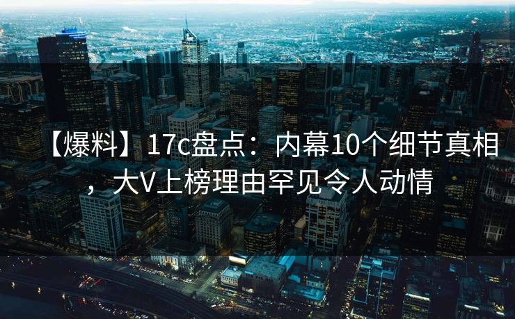 【爆料】17c盘点：内幕10个细节真相，大V上榜理由罕见令人动情