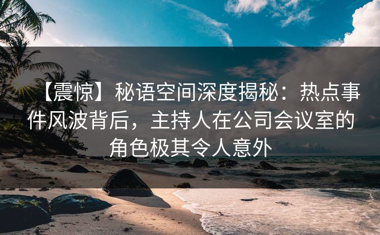 【震惊】秘语空间深度揭秘：热点事件风波背后，主持人在公司会议室的角色极其令人意外