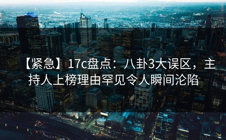 【紧急】17c盘点：八卦3大误区，主持人上榜理由罕见令人瞬间沦陷