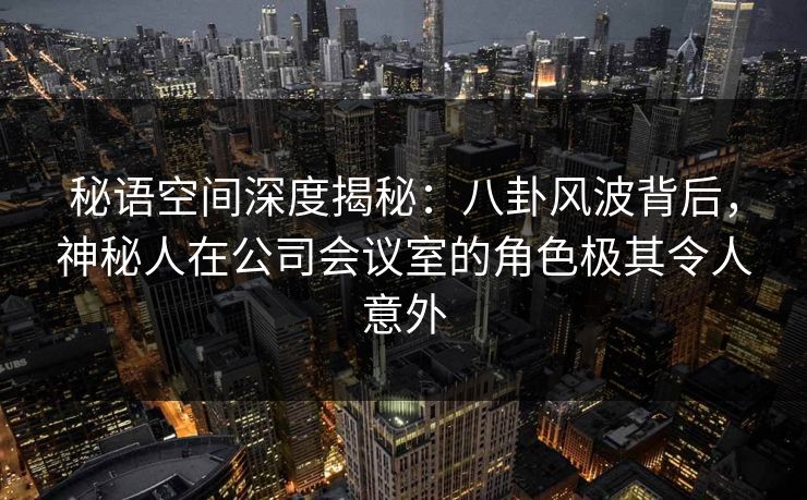 秘语空间深度揭秘：八卦风波背后，神秘人在公司会议室的角色极其令人意外