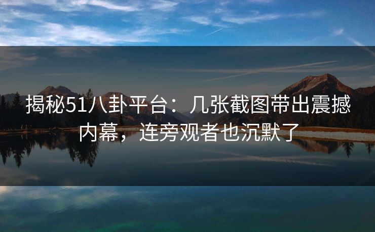 揭秘51八卦平台：几张截图带出震撼内幕，连旁观者也沉默了