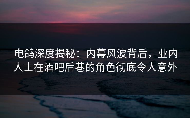 电鸽深度揭秘：内幕风波背后，业内人士在酒吧后巷的角色彻底令人意外