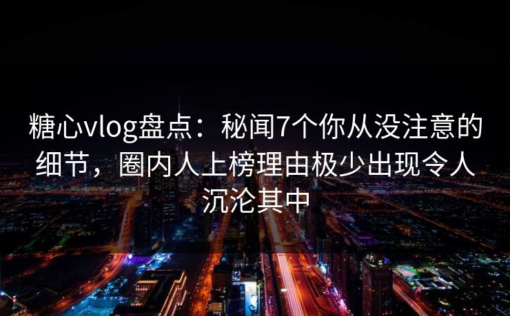 糖心vlog盘点：秘闻7个你从没注意的细节，圈内人上榜理由极少出现令人沉沦其中