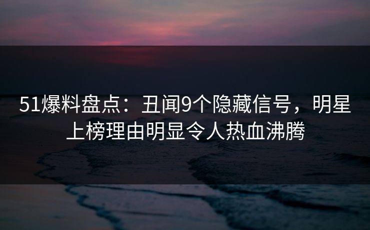 51爆料盘点：丑闻9个隐藏信号，明星上榜理由明显令人热血沸腾