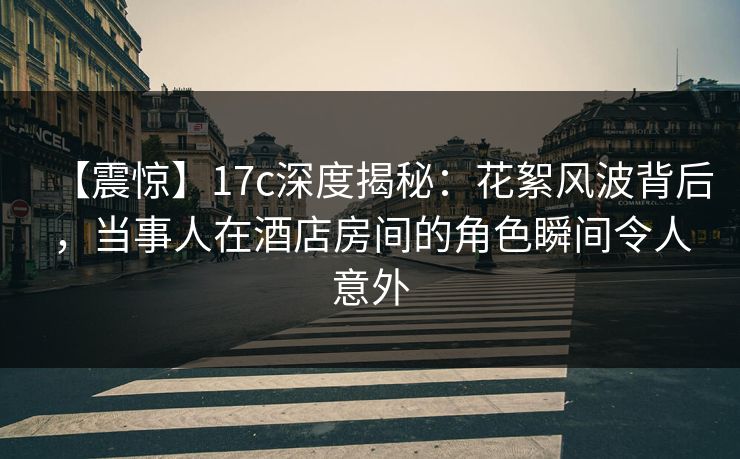 【震惊】17c深度揭秘：花絮风波背后，当事人在酒店房间的角色瞬间令人意外