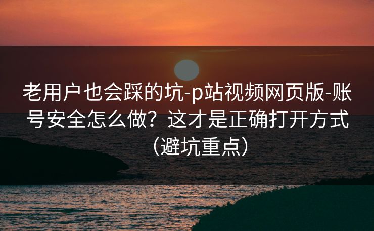 老用户也会踩的坑-p站视频网页版-账号安全怎么做?这才是正确打开方式(避坑重点) 老用户也会踩的坑-p站视频网页版-账号安全怎么做?这才是正确打开方式(避坑重点)
